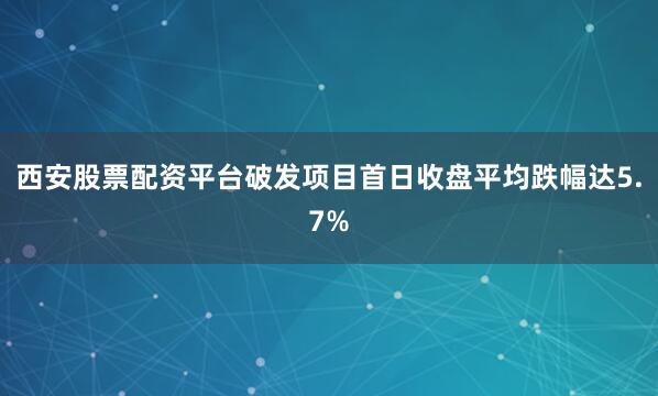 西安股票配资平台破发项目首日收盘平均跌幅达5.7%