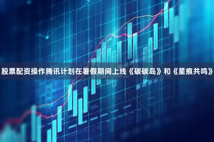 股票配资操作腾讯计划在暑假期间上线《碳碳岛》和《星痕共鸣》