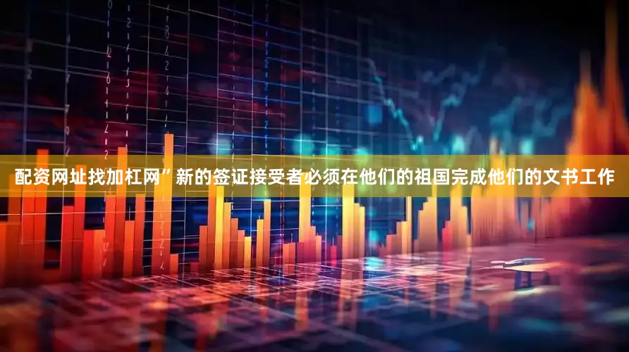 配资网址找加杠网”新的签证接受者必须在他们的祖国完成他们的文书工作